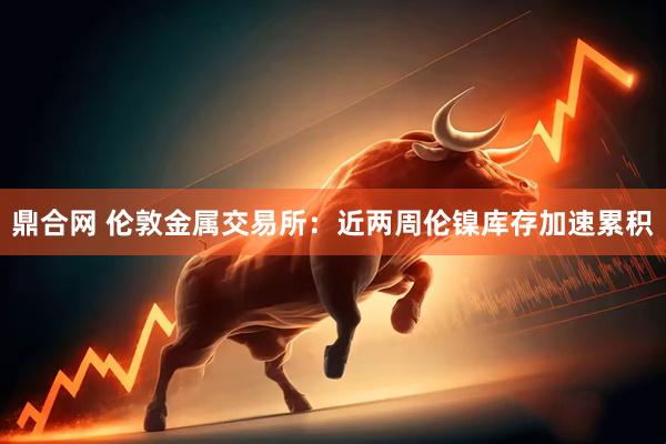 鼎合网 伦敦金属交易所：近两周伦镍库存加速累积