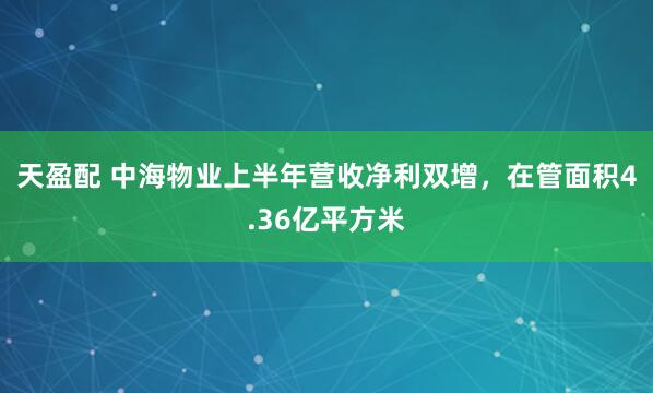 天盈配 中海物业上半年营收净利双增，在管面积4.36亿平方米