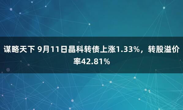 谋略天下 9月11日晶科转债上涨1.33%，转股溢价率42.81%