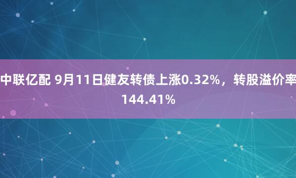 中联亿配 9月11日健友转债上涨0.32%，转股溢价率144.41%