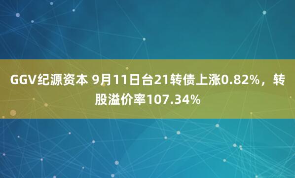 GGV纪源资本 9月11日台21转债上涨0.82%，转股溢价率107.34%
