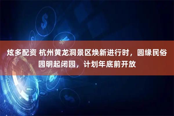 炫多配资 杭州黄龙洞景区焕新进行时，圆缘民俗园明起闭园，计划年底前开放