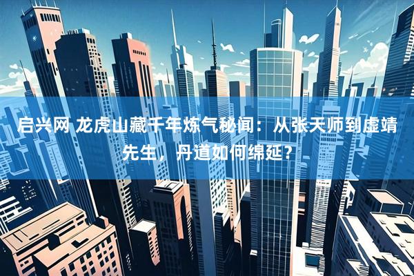启兴网 龙虎山藏千年炼气秘闻：从张天师到虚靖先生，丹道如何绵延？