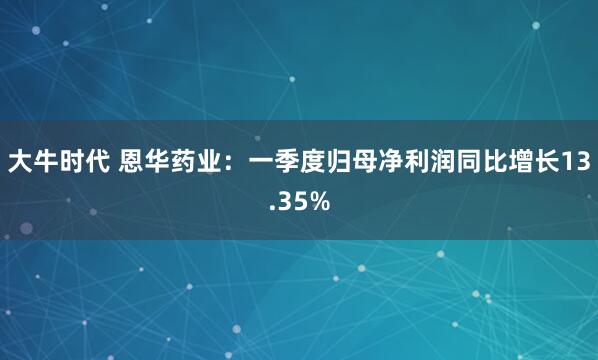大牛时代 恩华药业：一季度归母净利润同比增长13.35%