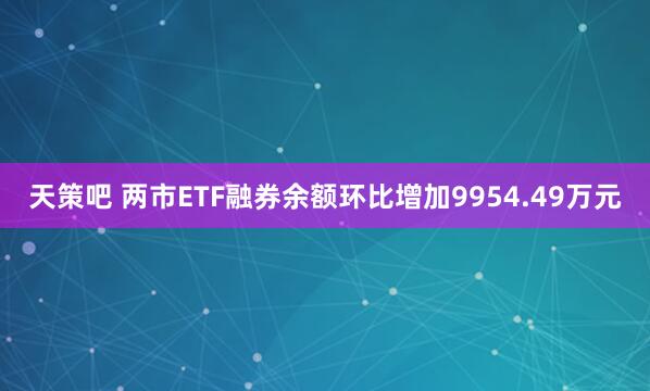天策吧 两市ETF融券余额环比增加9954.49万元