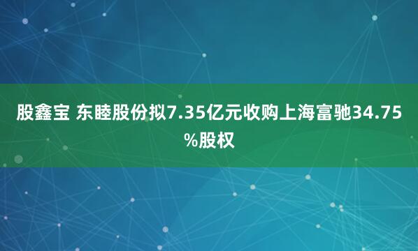 股鑫宝 东睦股份拟7.35亿元收购上海富驰34.75%股权