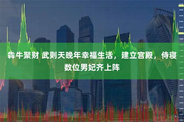 犇牛聚财 武则天晚年幸福生活，建立宫殿，侍寝数位男妃齐上阵