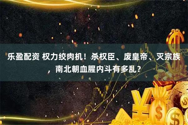 乐盈配资 权力绞肉机！杀权臣、废皇帝、灭宗族，南北朝血腥内斗有多乱？