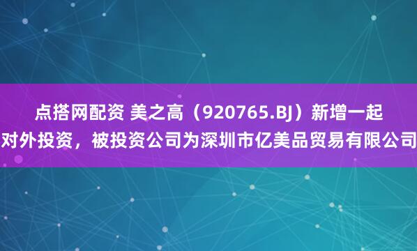点搭网配资 美之高（920765.BJ）新增一起对外投资，被投资公司为深圳市亿美品贸易有限公司