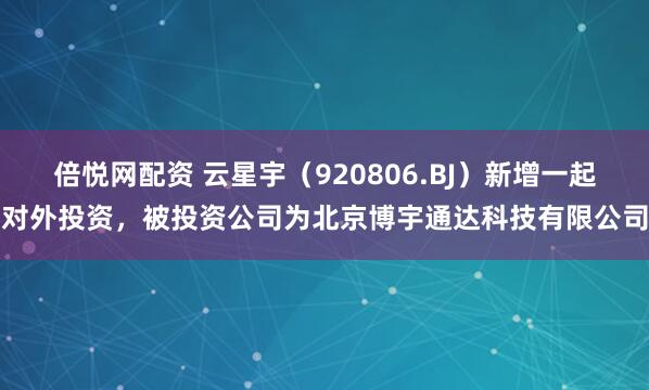 倍悦网配资 云星宇（920806.BJ）新增一起对外投资，被投资公司为北京博宇通达科技有限公司