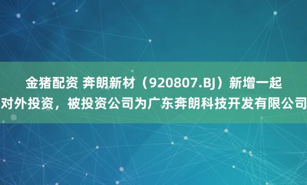 金猪配资 奔朗新材（920807.BJ）新增一起对外投资，被投资公司为广东奔朗科技开发有限公司