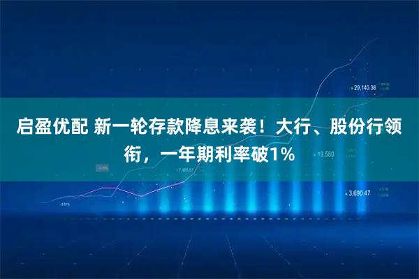 启盈优配 新一轮存款降息来袭！大行、股份行领衔，一年期利率破1%