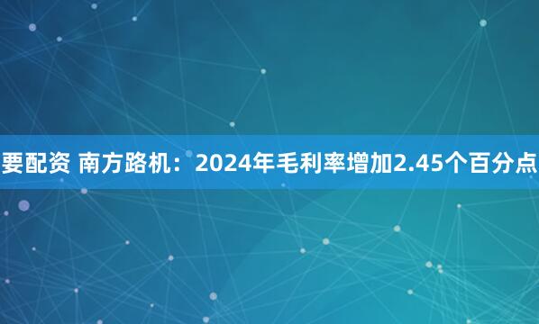要配资 南方路机：2024年毛利率增加2.45个百分点