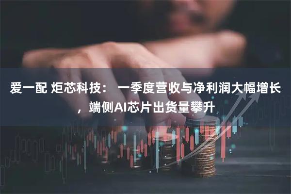 爱一配 炬芯科技： 一季度营收与净利润大幅增长，端侧AI芯片出货量攀升