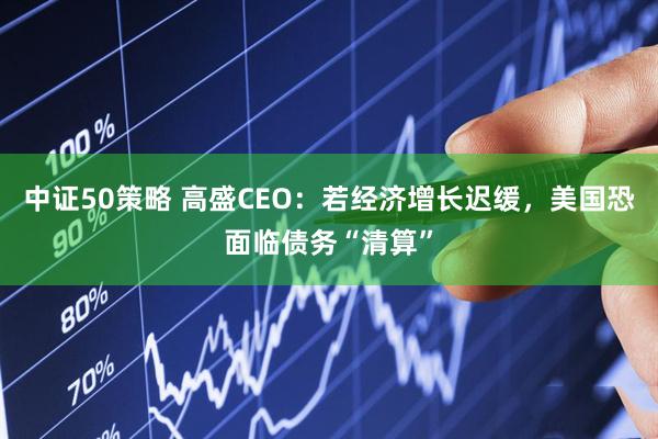 中证50策略 高盛CEO：若经济增长迟缓，美国恐面临债务“清算”
