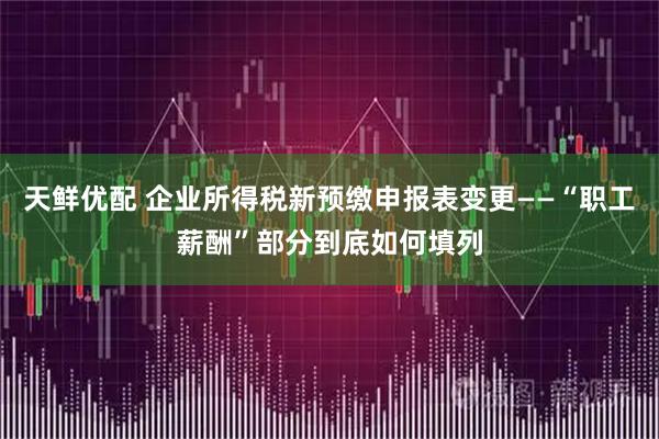 天鲜优配 企业所得税新预缴申报表变更——“职工薪酬”部分到底如何填列