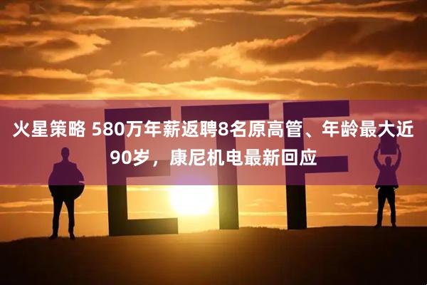 火星策略 580万年薪返聘8名原高管、年龄最大近90岁，康尼机电最新回应