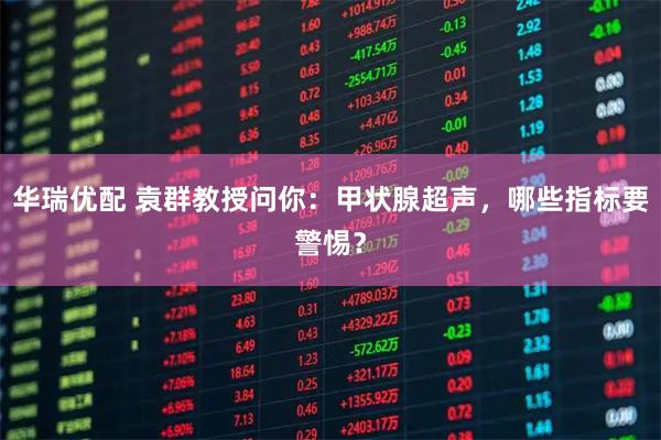 华瑞优配 袁群教授问你：甲状腺超声，哪些指标要警惕？