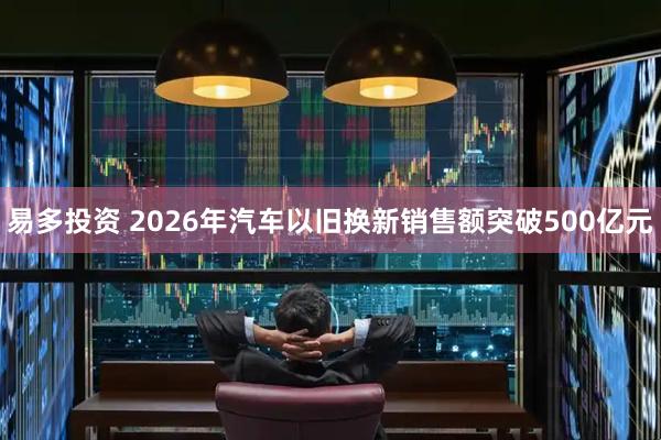 易多投资 2026年汽车以旧换新销售额突破500亿元