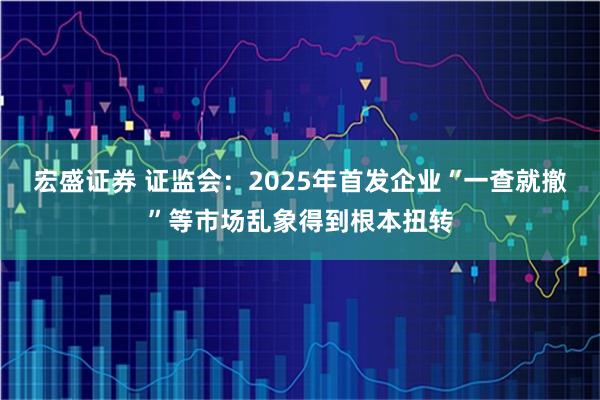 宏盛证券 证监会:2025年首发企业“一查就撤”等市场乱象得到根本扭转