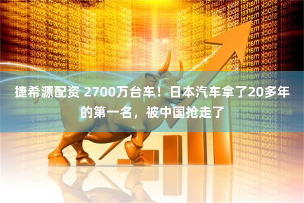 捷希源配资 2700万台车！日本汽车拿了20多年的第一名，被中国抢走了