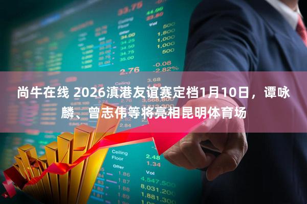 尚牛在线 2026滇港友谊赛定档1月10日，谭咏麟、曾志伟等将亮相昆明体育场