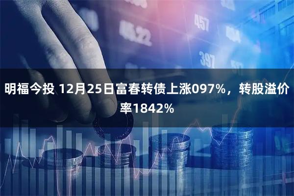 明福今投 12月25日富春转债上涨097%，转股溢价率1842%