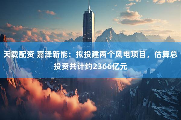 天载配资 嘉泽新能：拟投建两个风电项目，估算总投资共计约2366亿元