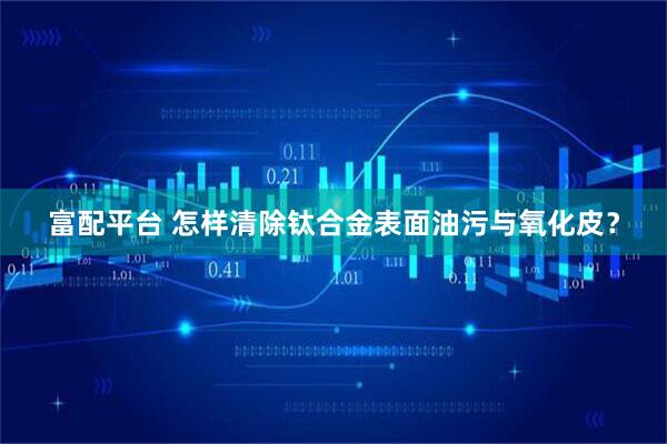 富配平台 怎样清除钛合金表面油污与氧化皮？