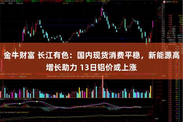 金牛财富 长江有色：国内现货消费平稳，新能源高增长助力 13日铝价或上涨