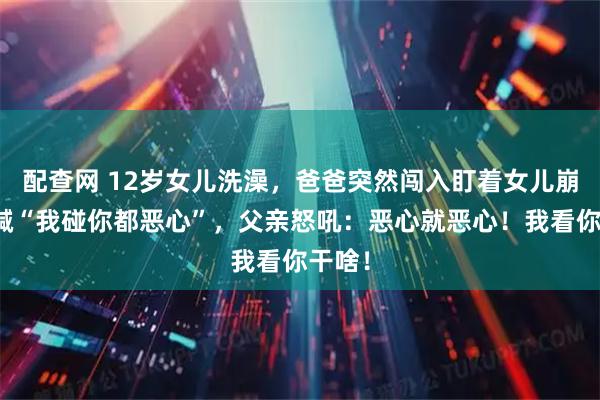 配查网 12岁女儿洗澡，爸爸突然闯入盯着女儿崩溃大喊“我碰你都恶心”，父亲怒吼：恶心就恶心！我看你干啥！