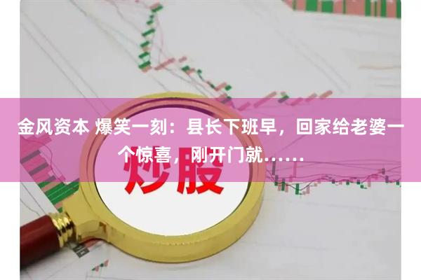 金风资本 爆笑一刻：县长下班早，回家给老婆一个惊喜，刚开门就……