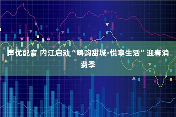 声优配音 内江启动“嗨购甜城·悦享生活”迎春消费季