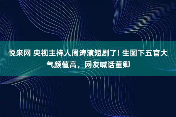 悦来网 央视主持人周涛演短剧了! 生图下五官大气颜值高，网友喊话董卿
