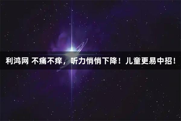 利鸿网 不痛不痒，听力悄悄下降！儿童更易中招！