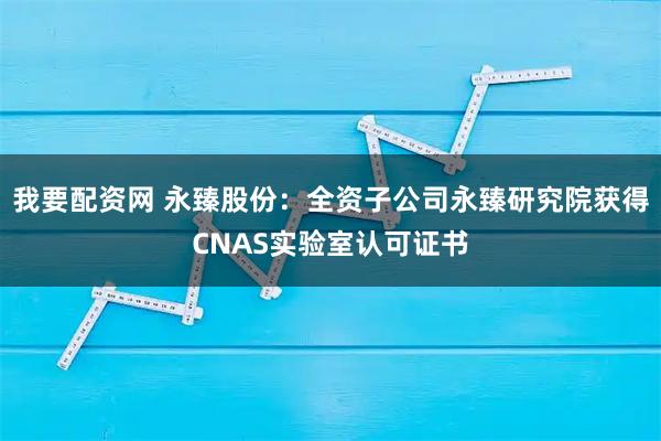 我要配资网 永臻股份：全资子公司永臻研究院获得CNAS实验室认可证书
