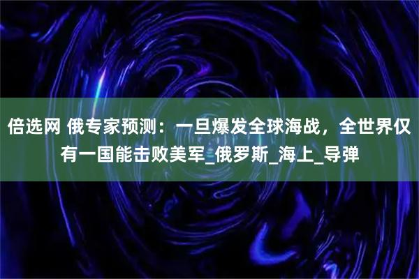 倍选网 俄专家预测：一旦爆发全球海战，全世界仅有一国能击败美军_俄罗斯_海上_导弹