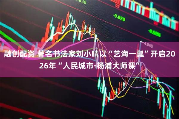 融创配资 著名书法家刘小晴以“艺海一瓢”开启2026年“人民城市·杨浦大师课”