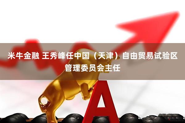 米牛金融 王秀峰任中国（天津）自由贸易试验区管理委员会主任