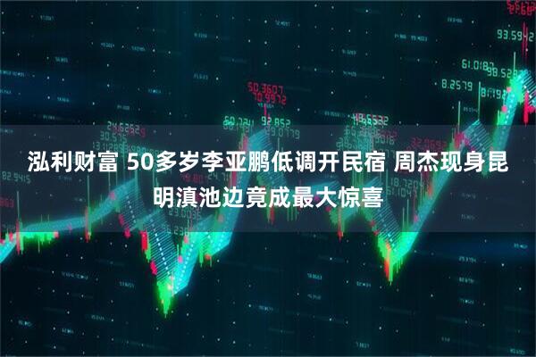 泓利财富 50多岁李亚鹏低调开民宿 周杰现身昆明滇池边竟成最大惊喜