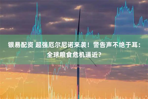 银易配资 超强厄尔尼诺来袭！警告声不绝于耳：全球粮食危机逼近？